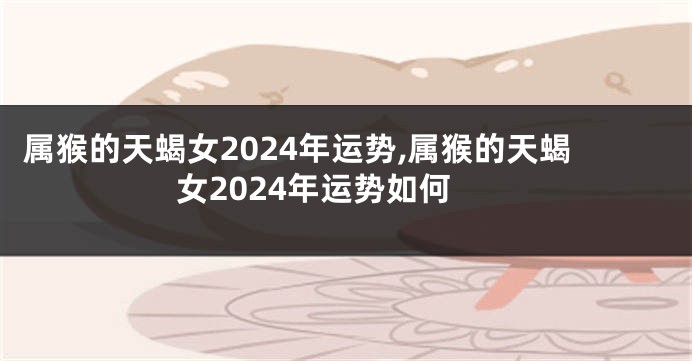 属猴的天蝎女2024年运势,属猴的天蝎女2024年运势如何