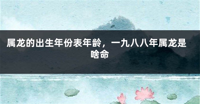 属龙的出生年份表年龄，一九八八年属龙是啥命