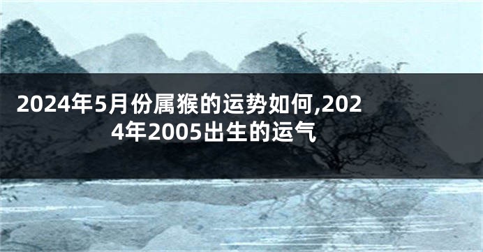 2024年5月份属猴的运势如何,2024年2005出生的运气