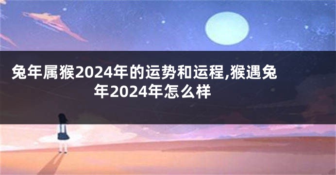 兔年属猴2024年的运势和运程,猴遇兔年2024年怎么样