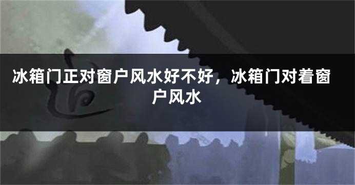 冰箱门正对窗户风水好不好，冰箱门对着窗户风水