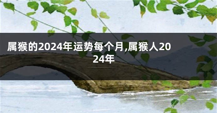 属猴的2024年运势每个月,属猴人2024年