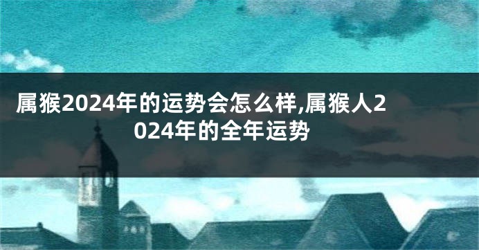 属猴2024年的运势会怎么样,属猴人2024年的全年运势