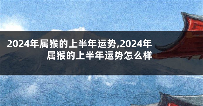 2024年属猴的上半年运势,2024年属猴的上半年运势怎么样