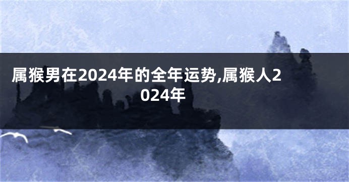 属猴男在2024年的全年运势,属猴人2024年