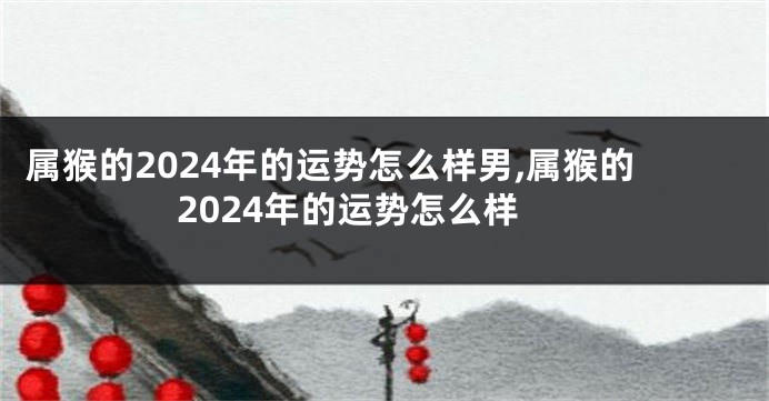 属猴的2024年的运势怎么样男,属猴的2024年的运势怎么样