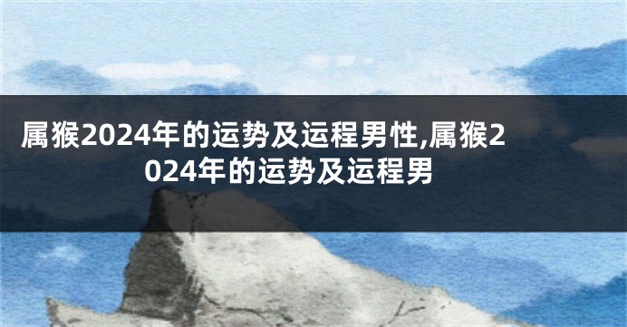 属猴2024年的运势及运程男性,属猴2024年的运势及运程男
