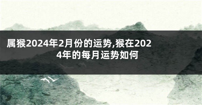 属猴2024年2月份的运势,猴在2024年的每月运势如何