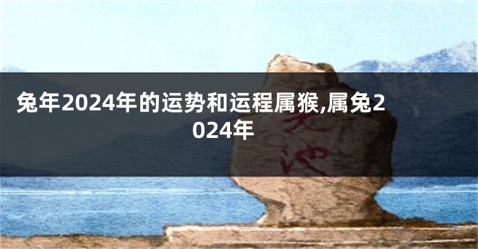 兔年2024年的运势和运程属猴,属兔2024年