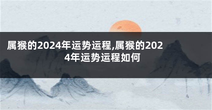 属猴的2024年运势运程,属猴的2024年运势运程如何