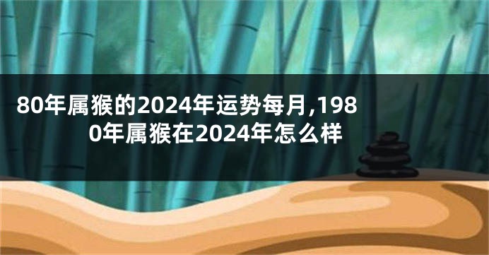 80年属猴的2024年运势每月,1980年属猴在2024年怎么样