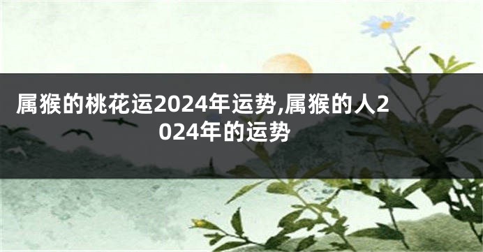 属猴的桃花运2024年运势,属猴的人2024年的运势