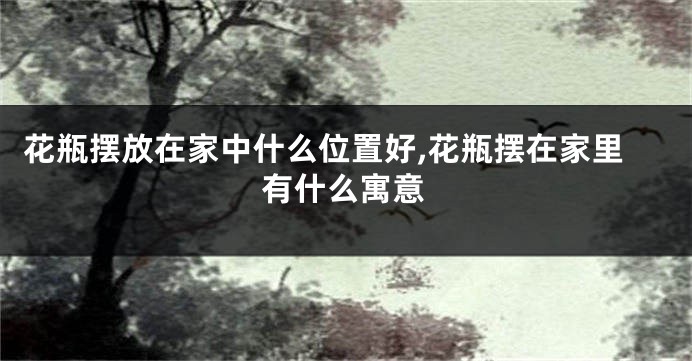 花瓶摆放在家中什么位置好,花瓶摆在家里有什么寓意