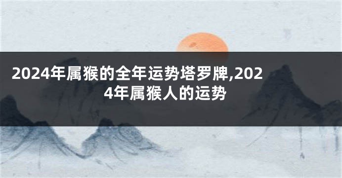 2024年属猴的全年运势塔罗牌,2024年属猴人的运势