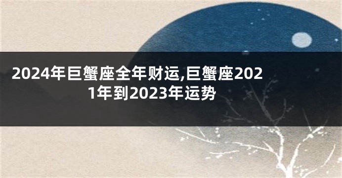 2024年巨蟹座全年财运,巨蟹座2021年到2023年运势