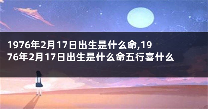 1976年2月17日出生是什么命,1976年2月17日出生是什么命五行喜什么