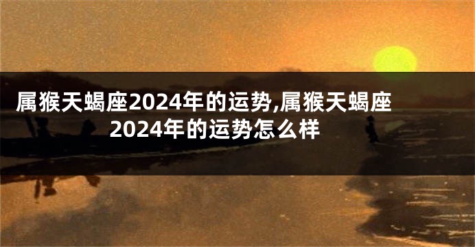 属猴天蝎座2024年的运势,属猴天蝎座2024年的运势怎么样
