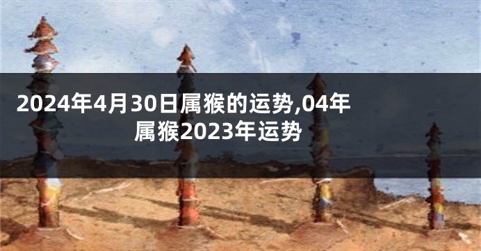 2024年4月30日属猴的运势,04年属猴2023年运势