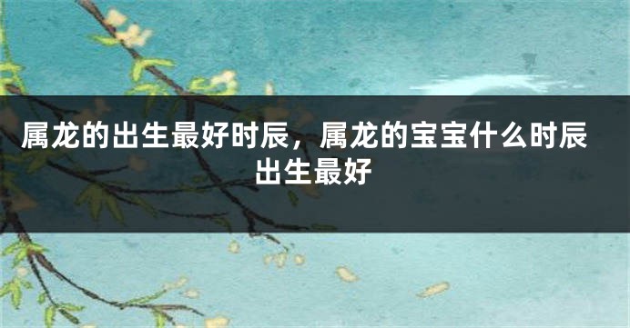 属龙的出生最好时辰，属龙的宝宝什么时辰出生最好