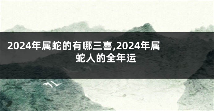 2024年属蛇的有哪三喜,2024年属蛇人的全年运