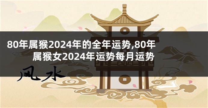 80年属猴2024年的全年运势,80年属猴女2024年运势每月运势