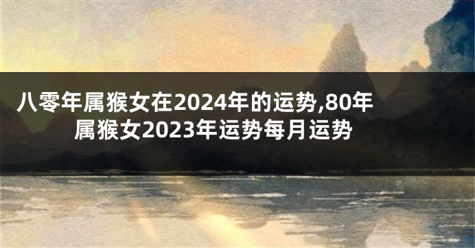 八零年属猴女在2024年的运势,80年属猴女2023年运势每月运势
