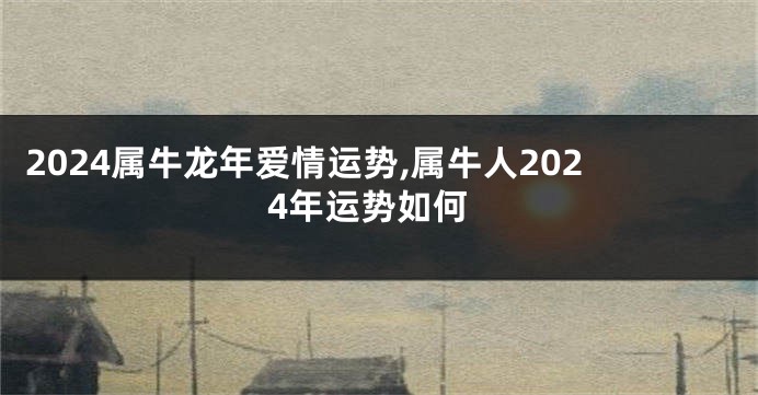 2024属牛龙年爱情运势,属牛人2024年运势如何