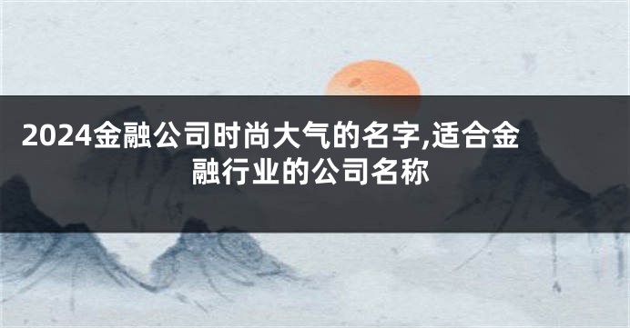 2024金融公司时尚大气的名字,适合金融行业的公司名称