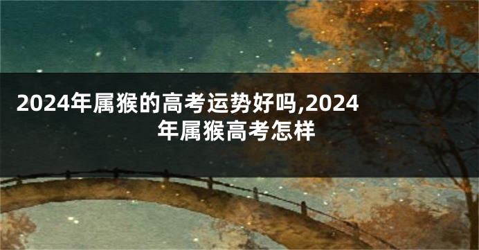 2024年属猴的高考运势好吗,2024年属猴高考怎样