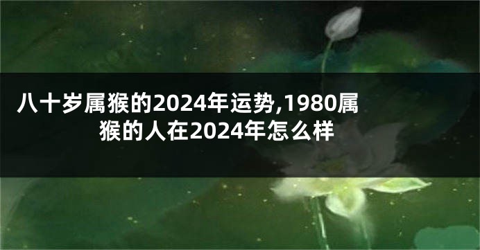 八十岁属猴的2024年运势,1980属猴的人在2024年怎么样