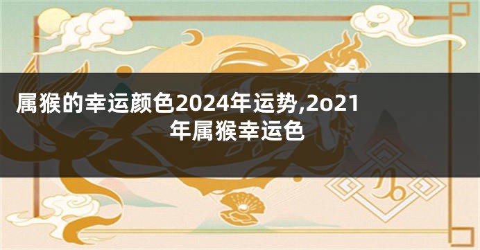 属猴的幸运颜色2024年运势,2o21年属猴幸运色