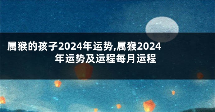 属猴的孩子2024年运势,属猴2024年运势及运程每月运程