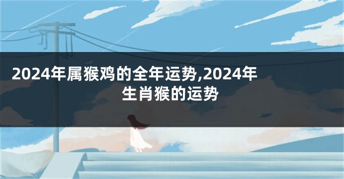 2024年属猴鸡的全年运势,2024年生肖猴的运势