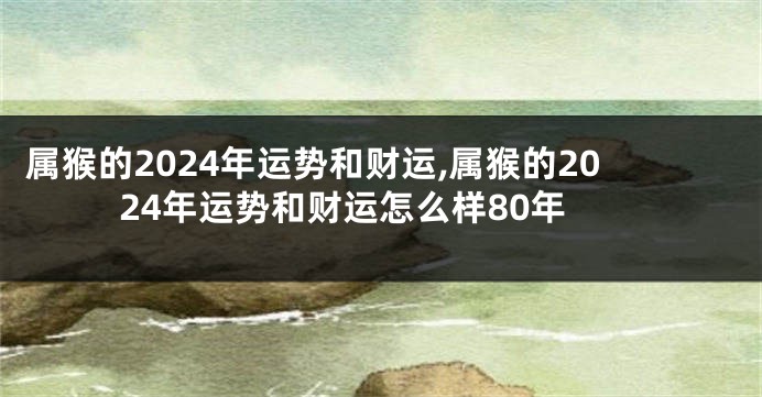属猴的2024年运势和财运,属猴的2024年运势和财运怎么样80年