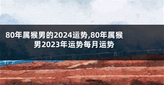 80年属猴男的2024运势,80年属猴男2023年运势每月运势