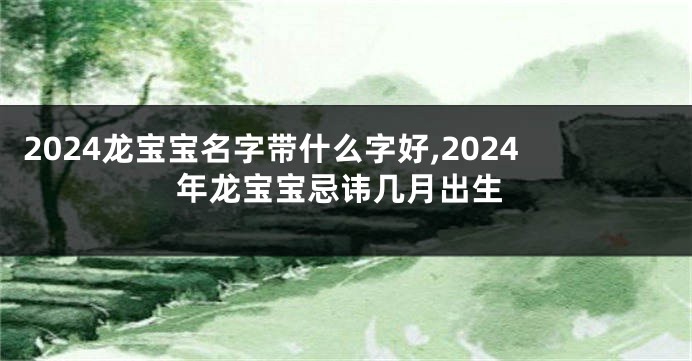 2024龙宝宝名字带什么字好,2024年龙宝宝忌讳几月出生