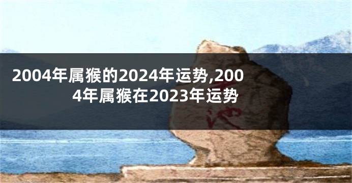 2004年属猴的2024年运势,2004年属猴在2023年运势