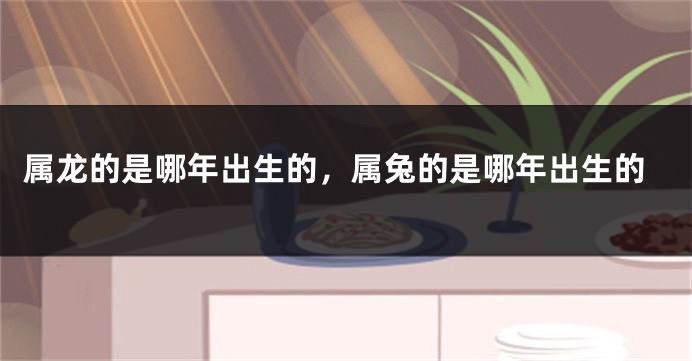 属龙的是哪年出生的，属兔的是哪年出生的