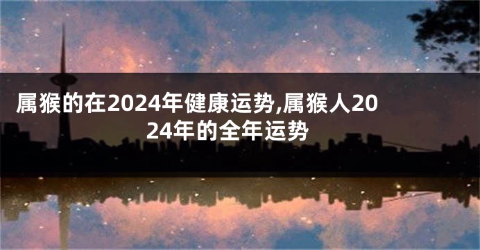 属猴的在2024年健康运势,属猴人2024年的全年运势