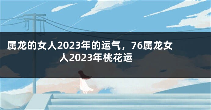 属龙的女人2023年的运气，76属龙女人2023年桃花运