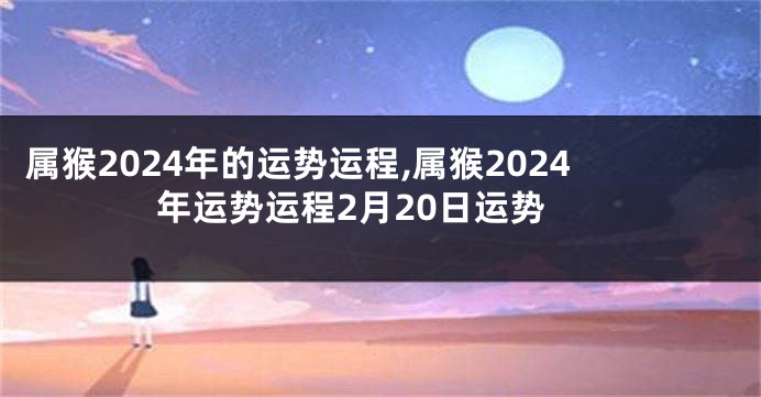 属猴2024年的运势运程,属猴2024年运势运程2月20日运势