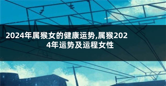 2024年属猴女的健康运势,属猴2024年运势及运程女性