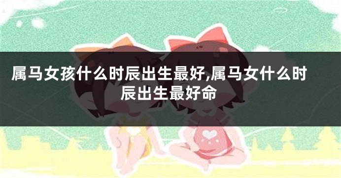 属马女孩什么时辰出生最好,属马女什么时辰出生最好命
