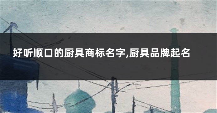 好听顺口的厨具商标名字,厨具品牌起名