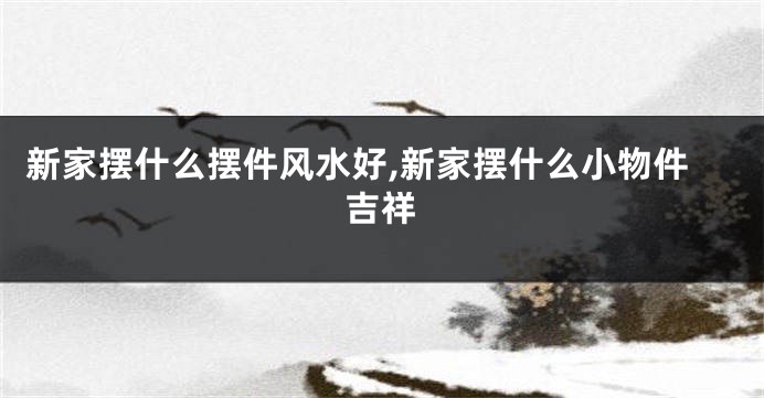 新家摆什么摆件风水好,新家摆什么小物件吉祥