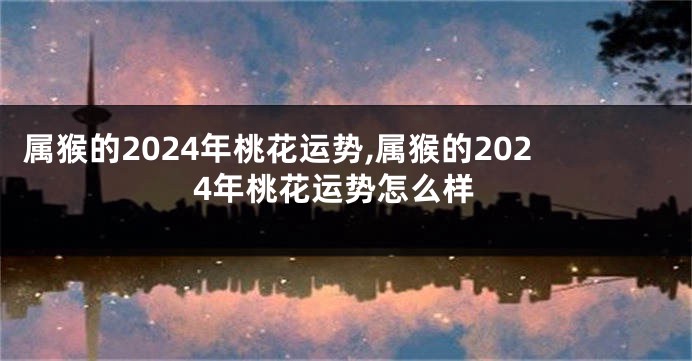属猴的2024年桃花运势,属猴的2024年桃花运势怎么样