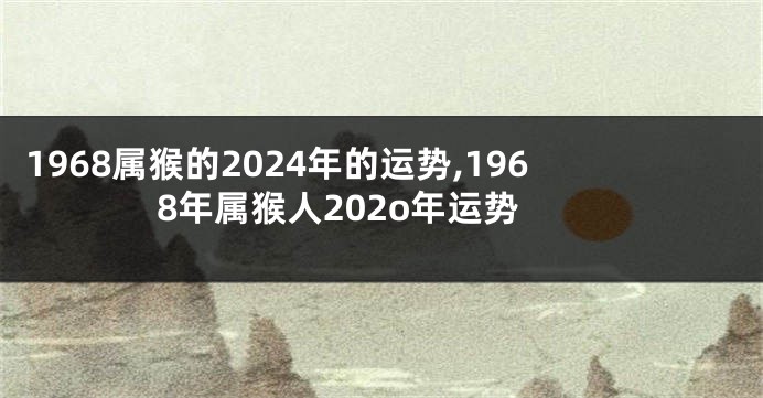 1968属猴的2024年的运势,1968年属猴人202o年运势