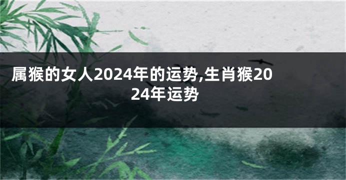 属猴的女人2024年的运势,生肖猴2024年运势
