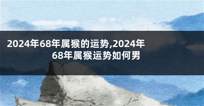 2024年68年属猴的运势,2024年68年属猴运势如何男