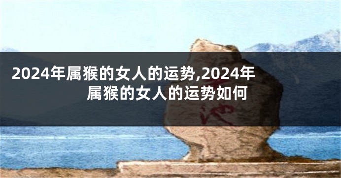 2024年属猴的女人的运势,2024年属猴的女人的运势如何
